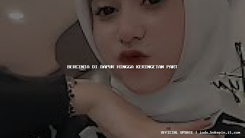 bercinta di dapur hingga keringetan part