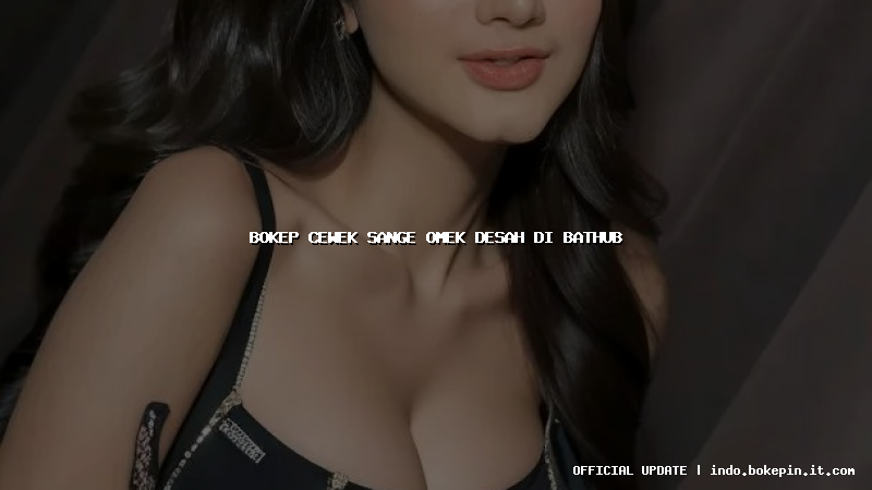 bokep cewek sange omek desah di bathub