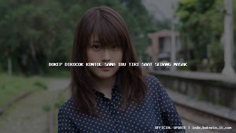 bokep dikocok kontol sama ibu tiri saat sedang masak