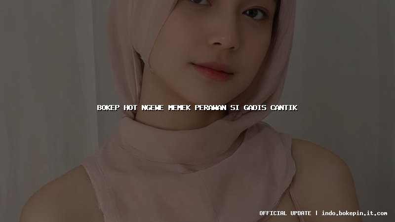 bokep hot ngewe memek perawan si gadis cantik