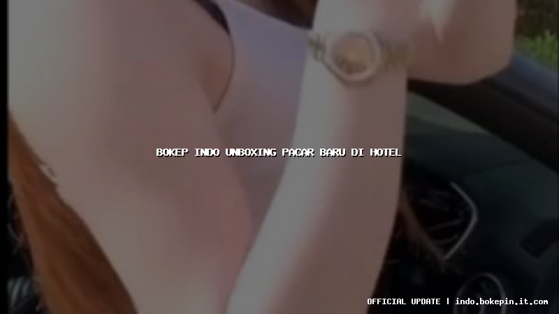 bokep indo unboxing pacar baru di hotel