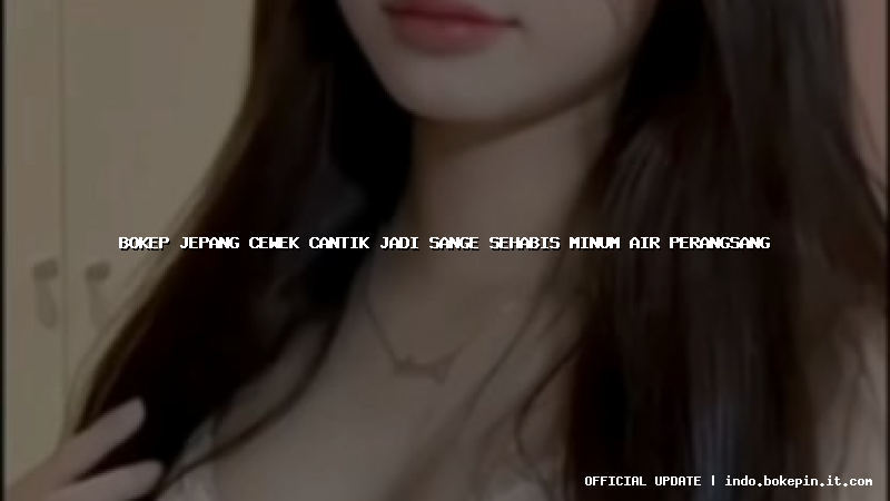 bokep jepang cewek cantik jadi sange sehabis minum air perangsang