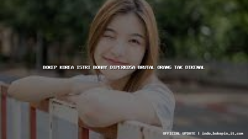 bokep korea istri bohay diperkosa brutal orang tak dikenal