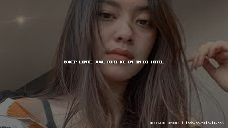 bokep lonte jual diri ke om om di hotel