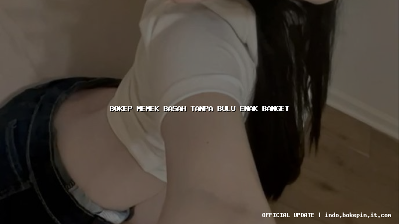 bokep memek basah tanpa bulu enak banget