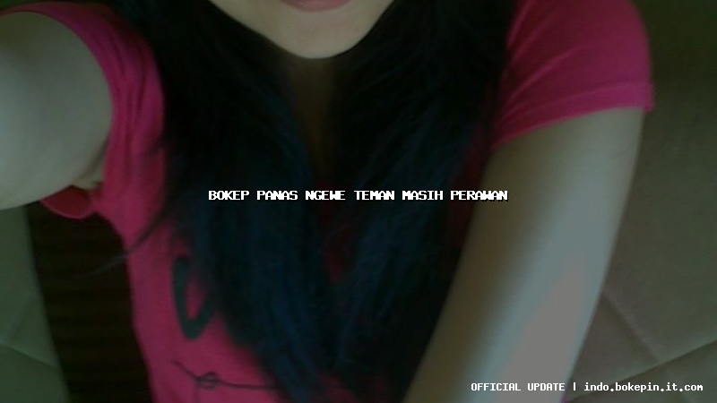 bokep panas ngewe teman masih perawan