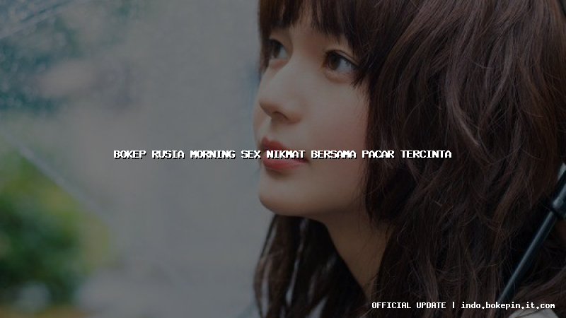 bokep rusia morning sex nikmat bersama pacar tercinta