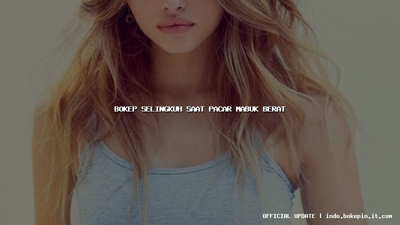 bokep selingkuh saat pacar mabuk berat