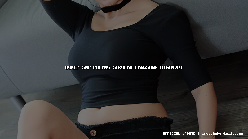 bokep smp pulang sekolah langsung digenjot