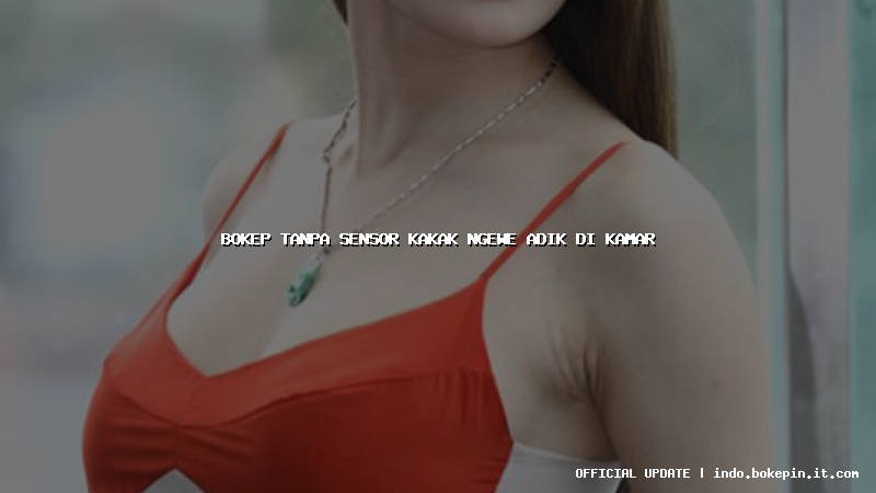 bokep tanpa sensor kakak ngewe adik di kamar