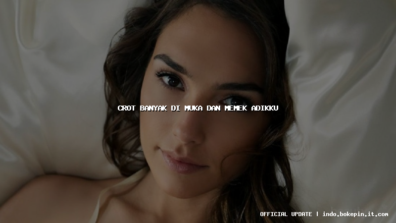 crot banyak di muka dan memek adikku
