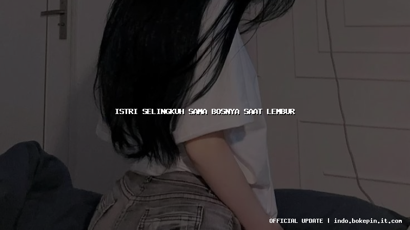 istri selingkuh sama bosnya saat lembur