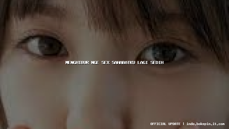 menghibur nge sex sahabatku lagi sedih menghibur nge sex sahabatku lagi sedih