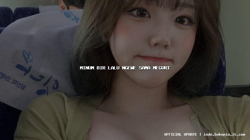 minum bir lalu ngewe sama meguri