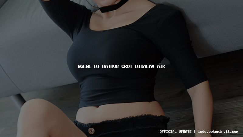 ngewe di bathub crot didalam air