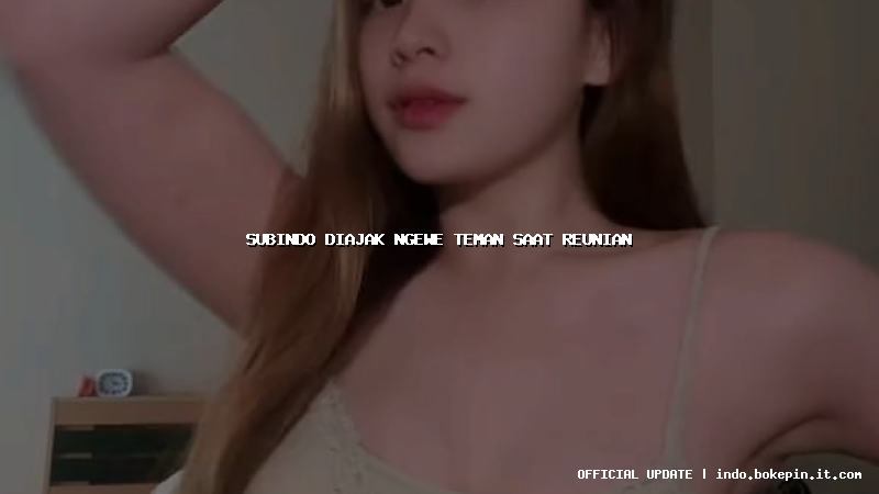 subindo diajak ngewe teman saat reunian subindo diajak ngewe teman saat reunian